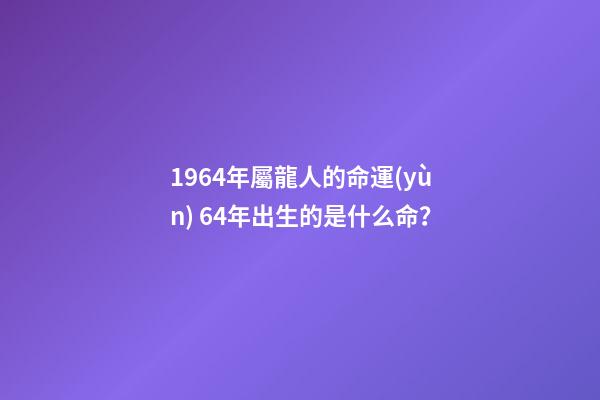 1964年屬龍人的命運(yùn) 64年出生的是什么命？